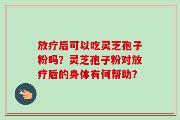 放疗后可以吃灵芝孢子粉吗？灵芝孢子粉对放疗后的身体有何帮助？-第1张图片-卓越灵芝孢子粉
