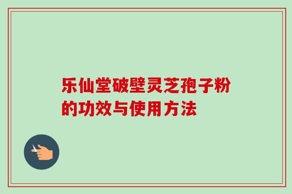 乐仙堂破壁灵芝孢子粉的功效与使用方法-第1张图片-卓越灵芝孢子粉