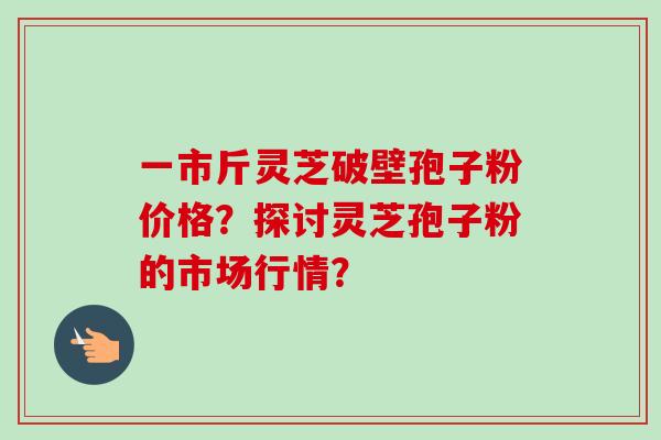 一市斤灵芝破壁孢子粉价格?探讨灵芝孢子粉的市场行情?-第1张图片-卓越灵芝孢子粉 一市斤灵芝破壁孢子粉价格?探讨灵芝孢子粉的市场行情?-第1张图片-卓越灵芝孢子粉