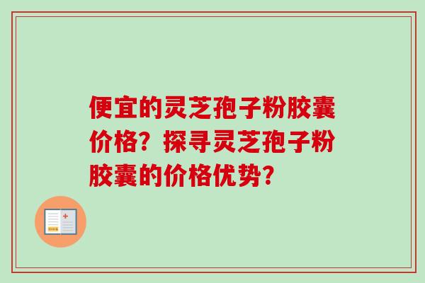 便宜的灵芝孢子粉胶囊价格？探寻灵芝孢子粉胶囊的价格优势？-第1张图片-卓越灵芝孢子粉