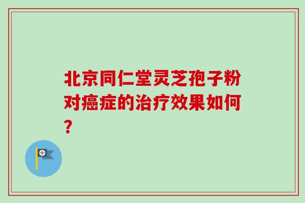 北京同仁堂灵芝孢子粉对癌症的治疗效果如何？-第1张图片-卓越灵芝孢子粉