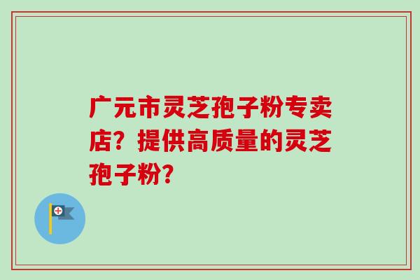 广元市灵芝孢子粉专卖店？提供高质量的灵芝孢子粉？-第1张图片-卓越灵芝孢子粉