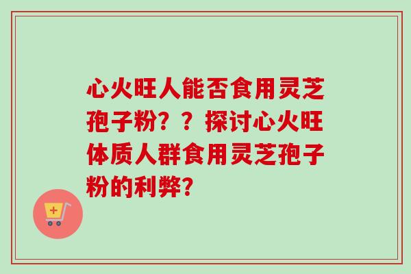 心火旺人能否食用灵芝孢子粉??探讨心火旺体质人群食用灵芝孢子粉的利弊?-第1张图片-卓越灵芝孢子粉 心火旺人能否食用灵芝孢子粉??探讨心火旺体质人群食用灵芝孢子粉的利弊?-第1张图片-卓越灵芝孢子粉