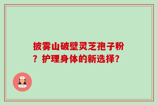 披雾山破壁灵芝孢子粉?护理身体的新选择?-第1张图片-卓越灵芝孢子粉 披雾山破壁灵芝孢子粉?护理身体的新选择?-第1张图片-卓越灵芝孢子粉