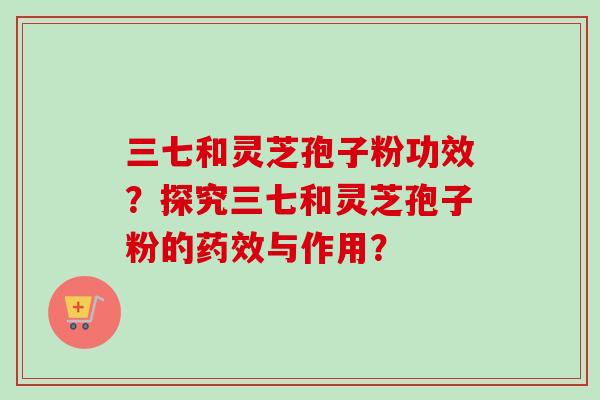 三七和灵芝孢子粉功效?探究三七和灵芝孢子粉的药效与作用?-第1张图片-卓越灵芝孢子粉 三七和灵芝孢子粉功效?探究三七和灵芝孢子粉的药效与作用?-第1张图片-卓越灵芝孢子粉