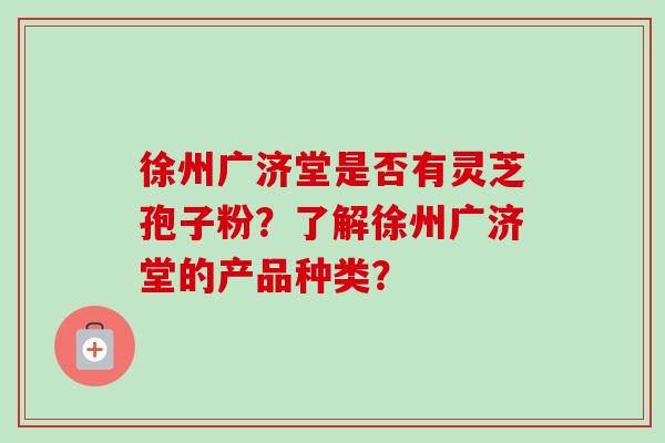 徐州广济堂是否有灵芝孢子粉?了解徐州广济堂的产品种类?-第1张图片-卓越灵芝孢子粉 徐州广济堂是否有灵芝孢子粉?了解徐州广济堂的产品种类?-第1张图片-卓越灵芝孢子粉