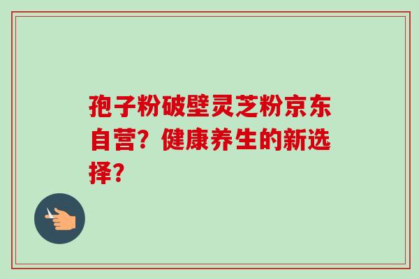 孢子粉破壁灵芝粉京东自营?健康养生的新选择?-第1张图片-卓越灵芝孢子粉 孢子粉破壁灵芝粉京东自营?健康养生的新选择?-第1张图片-卓越灵芝孢子粉