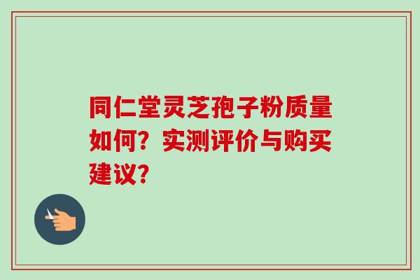 同仁堂灵芝孢子粉质量如何？实测评价与购买建议？-第1张图片-卓越灵芝孢子粉