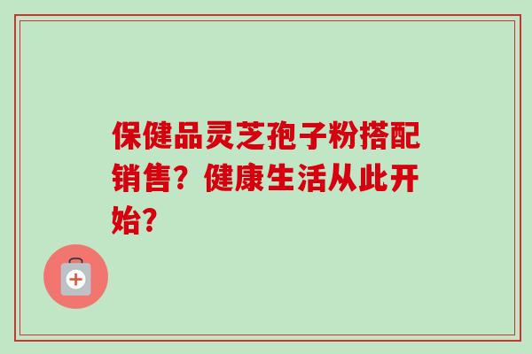 保健品灵芝孢子粉搭配销售?健康生活从此开始?-第1张图片-卓越灵芝孢子粉 保健品灵芝孢子粉搭配销售?健康生活从此开始?-第1张图片-卓越灵芝孢子粉