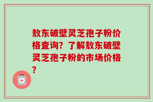 敖东破壁灵芝孢子粉价格查询？了解敖东破壁灵芝孢子粉的市场价格？-第1张图片-卓越灵芝孢子粉