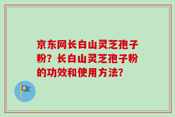 京东网长白山灵芝孢子粉？长白山灵芝孢子粉的功效和使用方法？-第1张图片-卓越灵芝孢子粉
