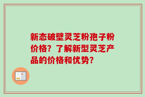 新态破壁灵芝粉孢子粉价格?了解新型灵芝产品的价格和优势?-第1张图片-卓越灵芝孢子粉 新态破壁灵芝粉孢子粉价格?了解新型灵芝产品的价格和优势?-第1张图片-卓越灵芝孢子粉