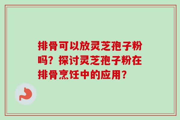 排骨可以放灵芝孢子粉吗?探讨灵芝孢子粉在排骨烹饪中的应用?-第1张图片-卓越灵芝孢子粉 排骨可以放灵芝孢子粉吗?探讨灵芝孢子粉在排骨烹饪中的应用?-第1张图片-卓越灵芝孢子粉