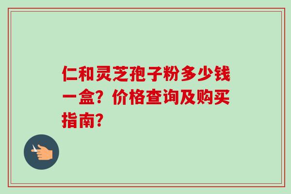 仁和灵芝孢子粉多少钱一盒?价格查询及购买指南?-第1张图片-卓越灵芝孢子粉 仁和灵芝孢子粉多少钱一盒?价格查询及购买指南?-第1张图片-卓越灵芝孢子粉