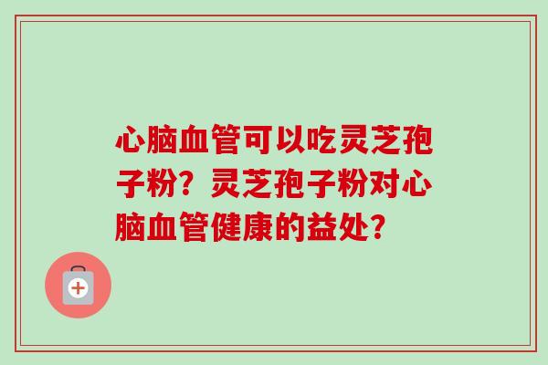 心脑血管可以吃灵芝孢子粉？灵芝孢子粉对心脑血管健康的益处？-第1张图片-卓越灵芝孢子粉