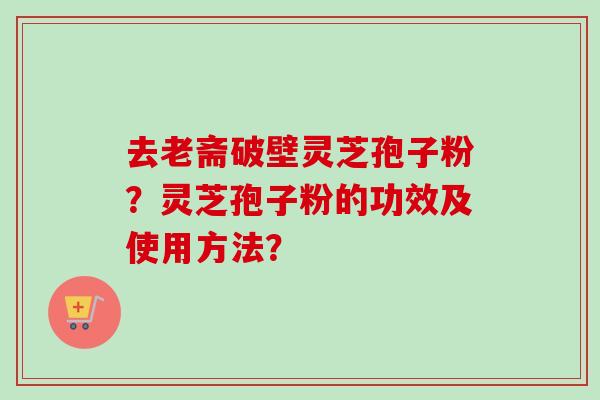 去老斋破壁灵芝孢子粉？灵芝孢子粉的功效及使用方法？-第1张图片-卓越灵芝孢子粉