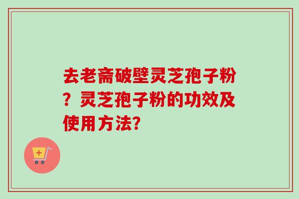 去老斋破壁灵芝孢子粉？灵芝孢子粉的功效及使用方法？-第1张图片-卓岳灵芝孢子粉