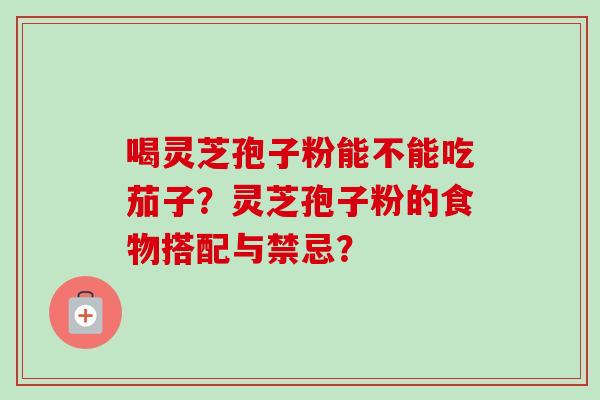 喝灵芝孢子粉能不能吃茄子？灵芝孢子粉的食物搭配与禁忌？-第1张图片-卓越灵芝孢子粉