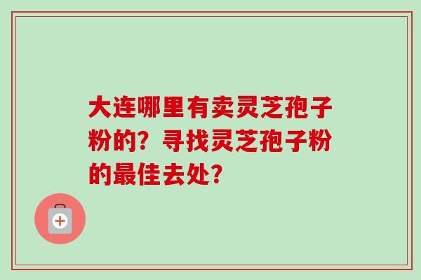 大连哪里有卖灵芝孢子粉的?寻找灵芝孢子粉的最佳去处?-第1张图片-卓越灵芝孢子粉 大连哪里有卖灵芝孢子粉的?寻找灵芝孢子粉的最佳去处?-第1张图片-卓越灵芝孢子粉