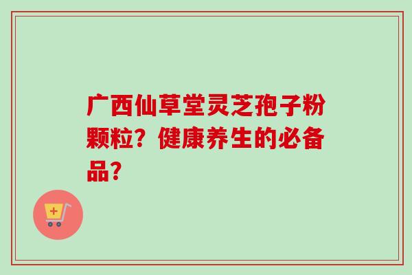 广西仙草堂灵芝孢子粉颗粒?健康养生的必备品?-第1张图片-卓越灵芝孢子粉 广西仙草堂灵芝孢子粉颗粒?健康养生的必备品?-第1张图片-卓越灵芝孢子粉