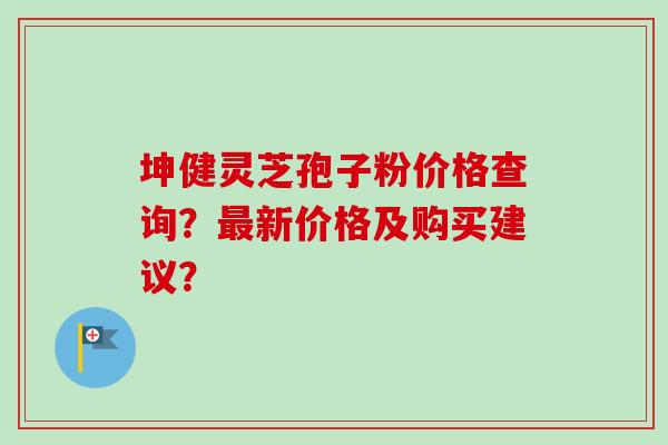 坤健灵芝孢子粉价格查询?最新价格及购买建议?-第1张图片-卓越灵芝孢子粉 坤健灵芝孢子粉价格查询?最新价格及购买建议?-第1张图片-卓越灵芝孢子粉