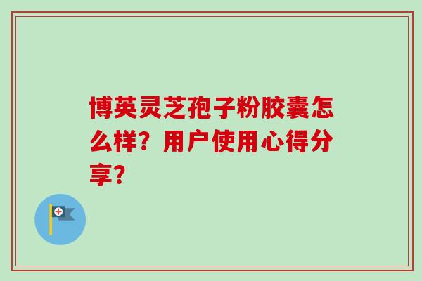 博英灵芝孢子粉胶囊怎么样?用户使用心得分享?-第1张图片-卓越灵芝孢子粉 博英灵芝孢子粉胶囊怎么样?用户使用心得分享?-第1张图片-卓越灵芝孢子粉