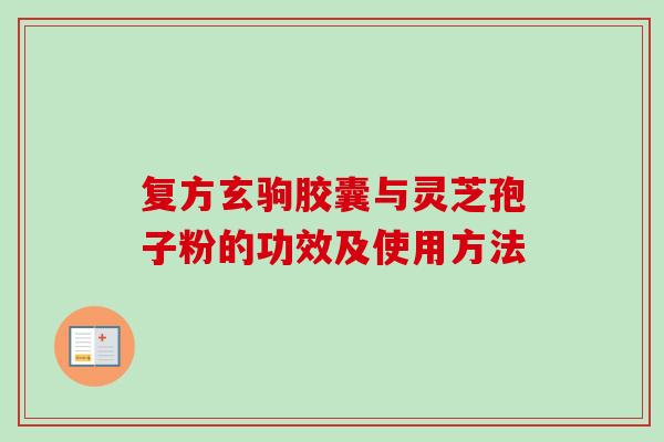 复方玄驹胶囊与灵芝孢子粉的功效及使用方法-第1张图片-卓越灵芝孢子粉 复方玄驹胶囊与灵芝孢子粉的功效及使用方法-第1张图片-卓越灵芝孢子粉