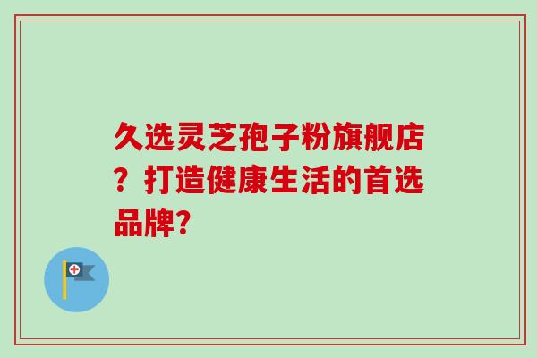 久选灵芝孢子粉旗舰店?打造健康生活的首选品牌?-第1张图片-卓越灵芝孢子粉 久选灵芝孢子粉旗舰店?打造健康生活的首选品牌?-第1张图片-卓越灵芝孢子粉