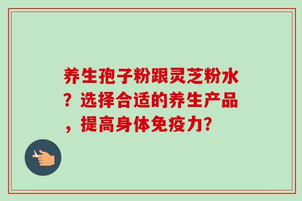养生孢子粉跟灵芝粉水?选择合适的养生产品,提高身体免疫力?-第1张图片-卓越灵芝孢子粉 养生孢子粉跟灵芝粉水?选择合适的养生产品,提高身体免疫力?-第1张图片-卓越灵芝孢子粉