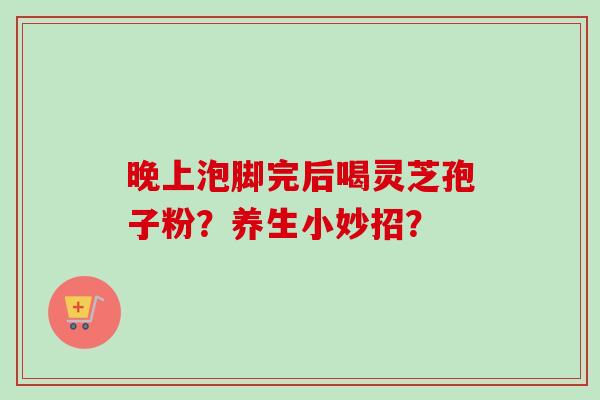 晚上泡脚完后喝灵芝孢子粉?养生小妙招?-第1张图片-卓越灵芝孢子粉 晚上泡脚完后喝灵芝孢子粉?养生小妙招?-第1张图片-卓越灵芝孢子粉