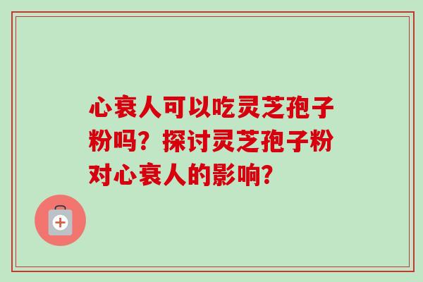 心衰人可以吃灵芝孢子粉吗？探讨灵芝孢子粉对心衰人的影响？-第1张图片-卓越灵芝孢子粉