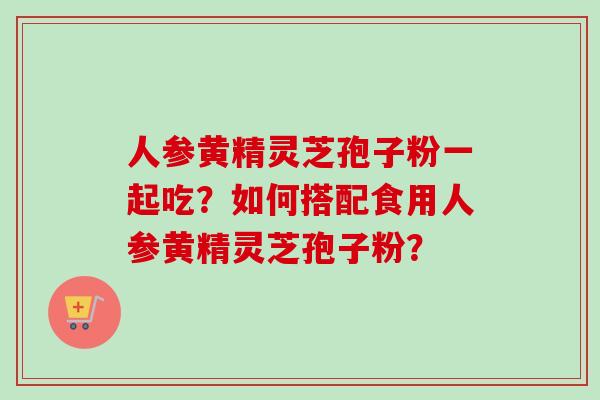 人参黄精灵芝孢子粉一起吃?如何搭配食用人参黄精灵芝孢子粉?-第1张图片-卓越灵芝孢子粉 人参黄精灵芝孢子粉一起吃?如何搭配食用人参黄精灵芝孢子粉?-第1张图片-卓越灵芝孢子粉