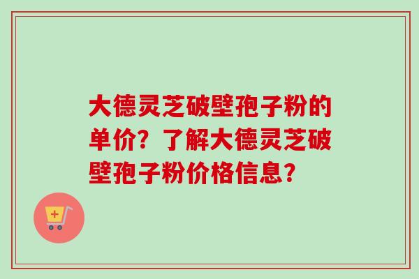 大德灵芝破壁孢子粉的单价？了解大德灵芝破壁孢子粉价格信息？-第1张图片-卓越灵芝孢子粉