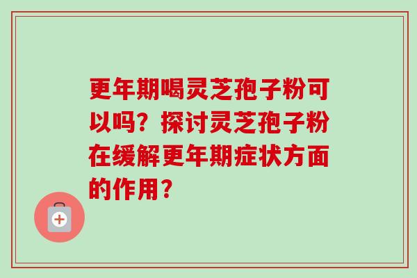 更年期喝灵芝孢子粉可以吗?探讨灵芝孢子粉在缓解更年期症状方面的作用?-第1张图片-卓越灵芝孢子粉 更年期喝灵芝孢子粉可以吗?探讨灵芝孢子粉在缓解更年期症状方面的作用?-第1张图片-卓越灵芝孢子粉