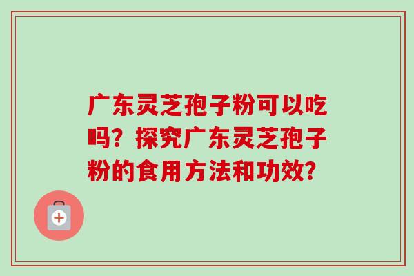 广东灵芝孢子粉可以吃吗?探究广东灵芝孢子粉的食用方法和功效?-第1张图片-卓越灵芝孢子粉 广东灵芝孢子粉可以吃吗?探究广东灵芝孢子粉的食用方法和功效?-第1张图片-卓越灵芝孢子粉