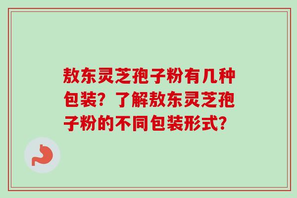 敖东灵芝孢子粉有几种包装?了解敖东灵芝孢子粉的不同包装形式?-第1张图片-卓越灵芝孢子粉 敖东灵芝孢子粉有几种包装?了解敖东灵芝孢子粉的不同包装形式?-第1张图片-卓越灵芝孢子粉