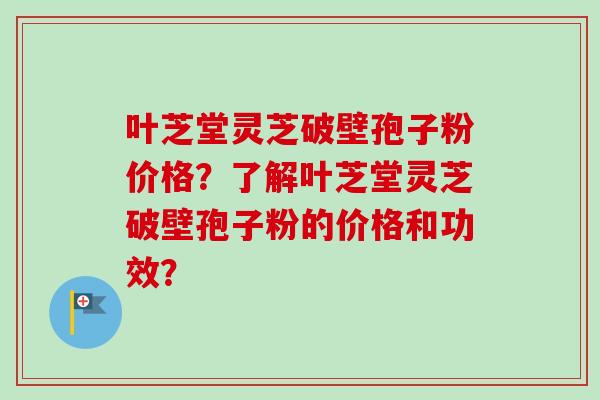 叶芝堂灵芝破壁孢子粉价格?了解叶芝堂灵芝破壁孢子粉的价格和功效?-第1张图片-卓越灵芝孢子粉 叶芝堂灵芝破壁孢子粉价格?了解叶芝堂灵芝破壁孢子粉的价格和功效?-第1张图片-卓越灵芝孢子粉