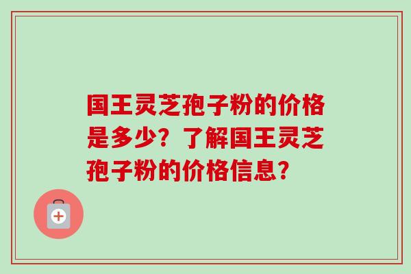 国王灵芝孢子粉的价格是多少？了解国王灵芝孢子粉的价格信息？-第1张图片-卓越灵芝孢子粉