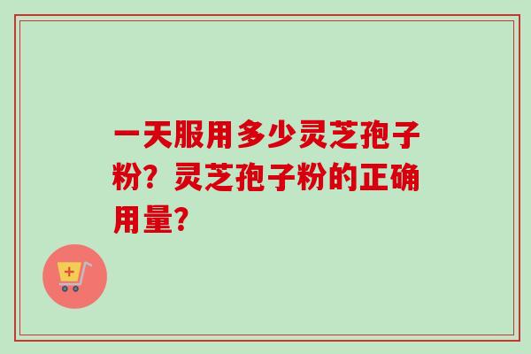 一天服用多少灵芝孢子粉？灵芝孢子粉的正确用量？-第1张图片-卓越灵芝孢子粉