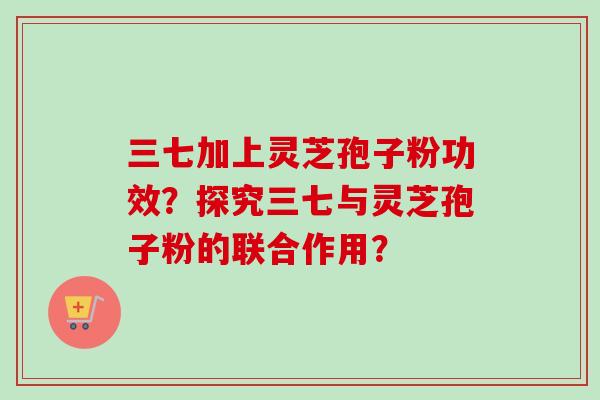 三七加上灵芝孢子粉功效?探究三七与灵芝孢子粉的联合作用?-第1张图片-卓越灵芝孢子粉 三七加上灵芝孢子粉功效?探究三七与灵芝孢子粉的联合作用?-第1张图片-卓越灵芝孢子粉