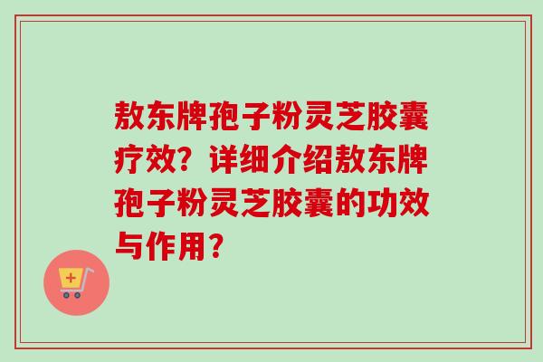 敖东牌孢子粉灵芝胶囊疗效?详细介绍敖东牌孢子粉灵芝胶囊的功效与作用?-第1张图片-卓越灵芝孢子粉 敖东牌孢子粉灵芝胶囊疗效?详细介绍敖东牌孢子粉灵芝胶囊的功效与作用?-第1张图片-卓越灵芝孢子粉