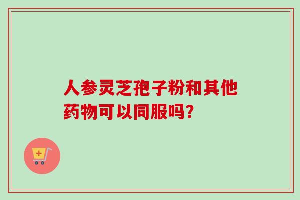 人参灵芝孢子粉和其他药物可以同服吗?-第1张图片-卓越灵芝孢子粉 人参灵芝孢子粉和其他药物可以同服吗?-第1张图片-卓越灵芝孢子粉