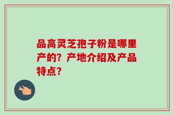 品高灵芝孢子粉是哪里产的？产地介绍及产品特点？-第1张图片-卓越灵芝孢子粉