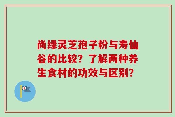 尚绿灵芝孢子粉与寿仙谷的比较?了解两种养生食材的功效与区别?-第1张图片-卓越灵芝孢子粉 尚绿灵芝孢子粉与寿仙谷的比较?了解两种养生食材的功效与区别?-第1张图片-卓越灵芝孢子粉