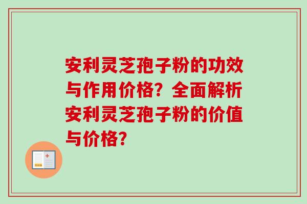 安利灵芝孢子粉的功效与作用价格？全面解析安利灵芝孢子粉的价值与价格？-第1张图片-卓越灵芝孢子粉