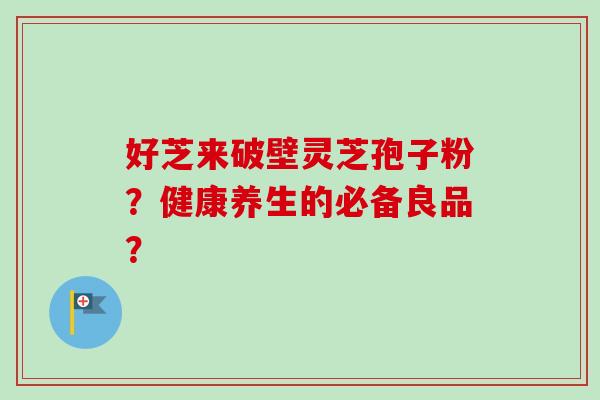 好芝来破壁灵芝孢子粉？健康养生的必备良品？-第1张图片-卓越灵芝孢子粉
