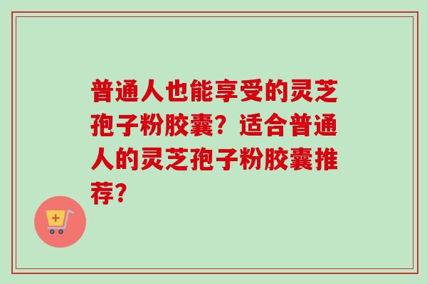 普通人也能享受的灵芝孢子粉胶囊?适合普通人的灵芝孢子粉胶囊推荐?-第1张图片-卓越灵芝孢子粉 普通人也能享受的灵芝孢子粉胶囊?适合普通人的灵芝孢子粉胶囊推荐?-第1张图片-卓越灵芝孢子粉