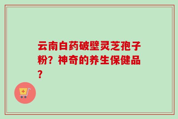 云南白药破壁灵芝孢子粉？神奇的养生保健品？-第1张图片-卓越灵芝孢子粉