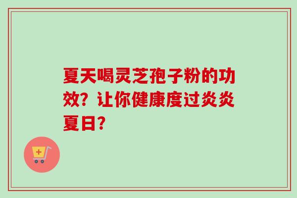 夏天喝灵芝孢子粉的功效？让你健康度过炎炎夏日？-第1张图片-卓越灵芝孢子粉