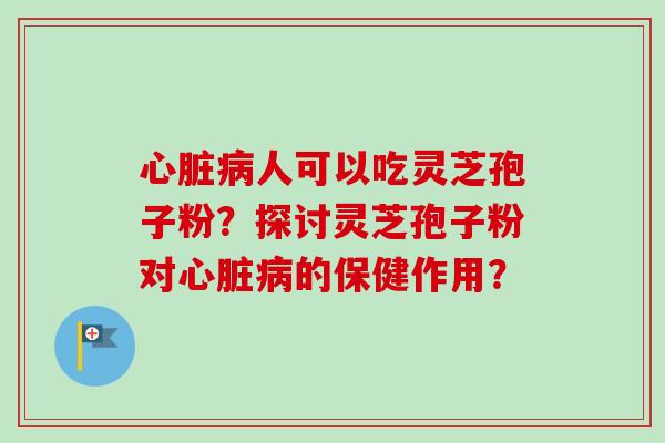 心脏病人可以吃灵芝孢子粉？探讨灵芝孢子粉对心脏病的保健作用？-第1张图片-卓越灵芝孢子粉